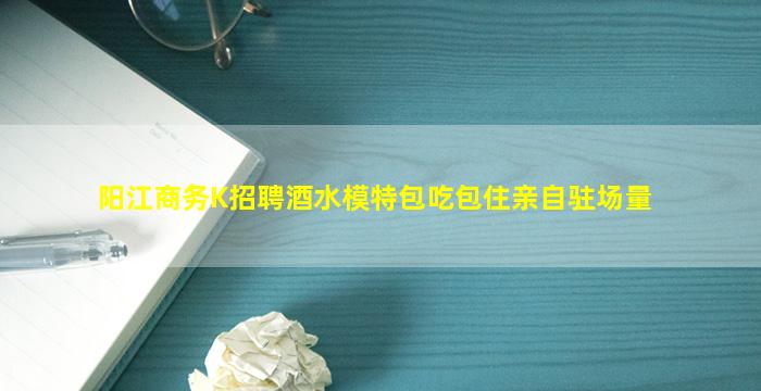 阳江商务K招聘酒水模特包吃包住亲自驻场量